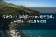 深夜直击！微密圈app大V曝光丑闻，出乎意料，网友直呼过瘾