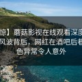 【震惊】蘑菇影视在线观看深度揭秘：秘闻风波背后，网红在酒吧后巷的角色异常令人意外