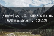 了解背后有何内幕？神秘人被曝丑闻，微密圈app刷屏中，引发众怒