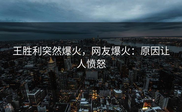 王胜利突然爆火，网友爆火：原因让人愤怒
