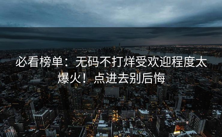 必看榜单：无码不打烊受欢迎程度太爆火！点进去别后悔