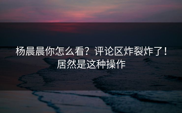 杨晨晨你怎么看？评论区炸裂炸了！居然是这种操作