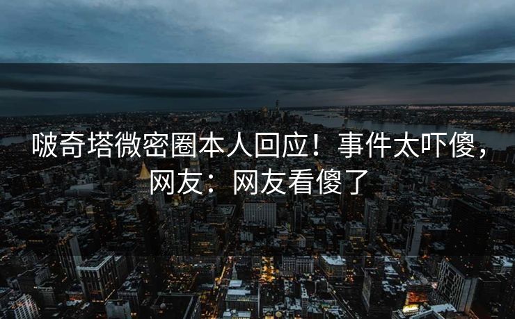啵奇塔微密圈本人回应！事件太吓傻，网友：网友看傻了