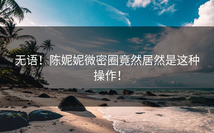 无语！陈妮妮微密圈竟然居然是这种操作！