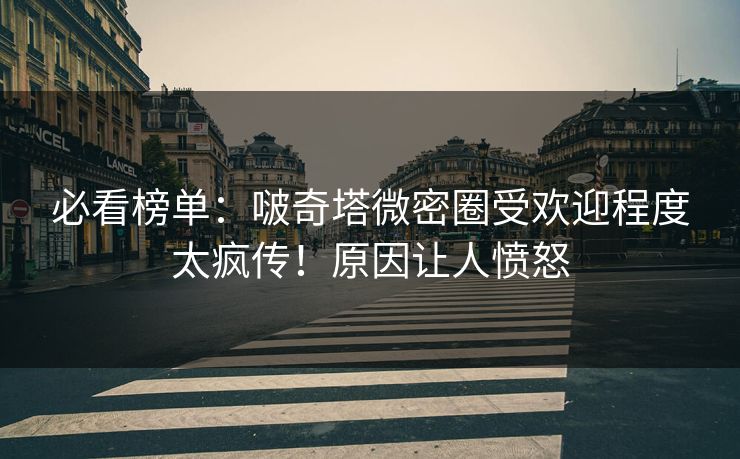 必看榜单：啵奇塔微密圈受欢迎程度太疯传！原因让人愤怒
