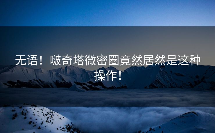 无语！啵奇塔微密圈竟然居然是这种操作！