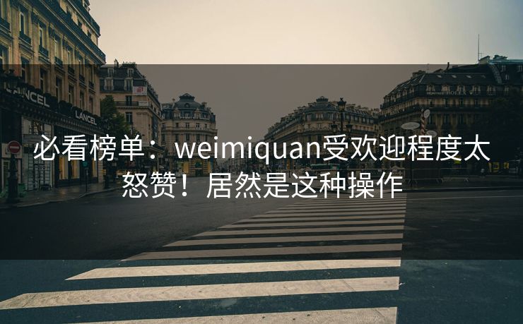 必看榜单：weimiquan受欢迎程度太怒赞！居然是这种操作