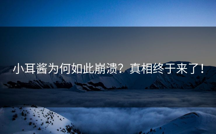 小耳酱为何如此崩溃？真相终于来了！