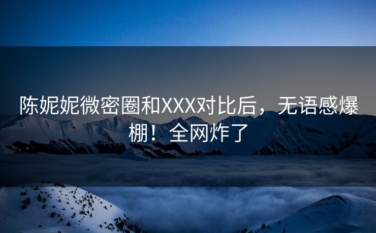 陈妮妮微密圈和XXX对比后，无语感爆棚！全网炸了