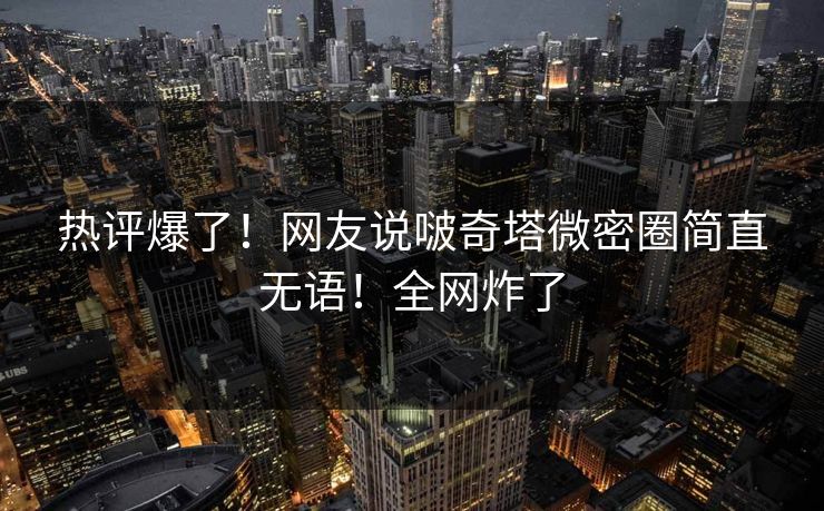 热评爆了！网友说啵奇塔微密圈简直无语！全网炸了