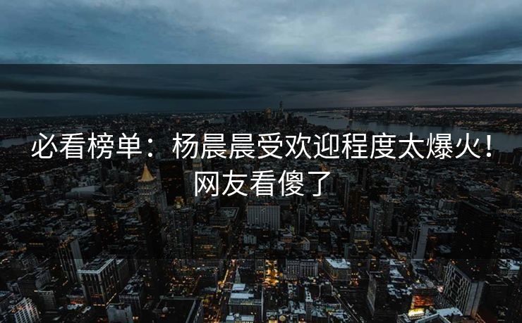 必看榜单：杨晨晨受欢迎程度太爆火！网友看傻了