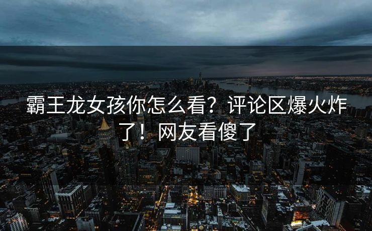 霸王龙女孩你怎么看？评论区爆火炸了！网友看傻了