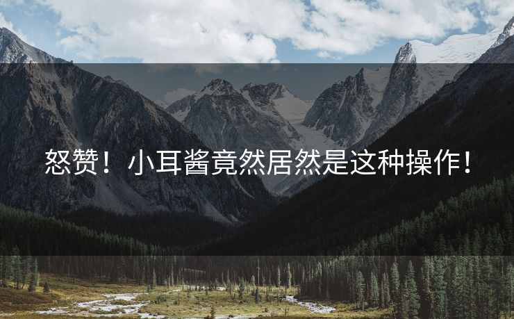 怒赞！小耳酱竟然居然是这种操作！