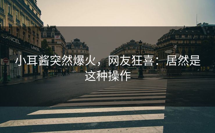 小耳酱突然爆火，网友狂喜：居然是这种操作