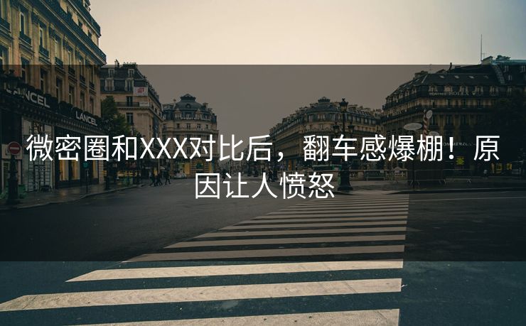 微密圈和XXX对比后，翻车感爆棚！原因让人愤怒