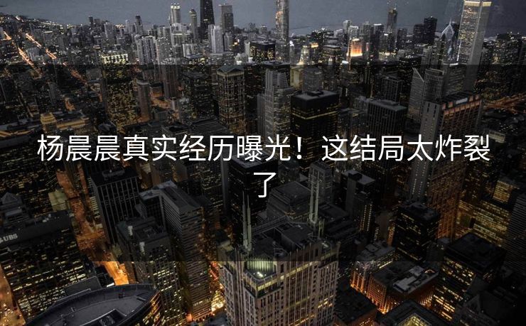 杨晨晨真实经历曝光！这结局太炸裂了