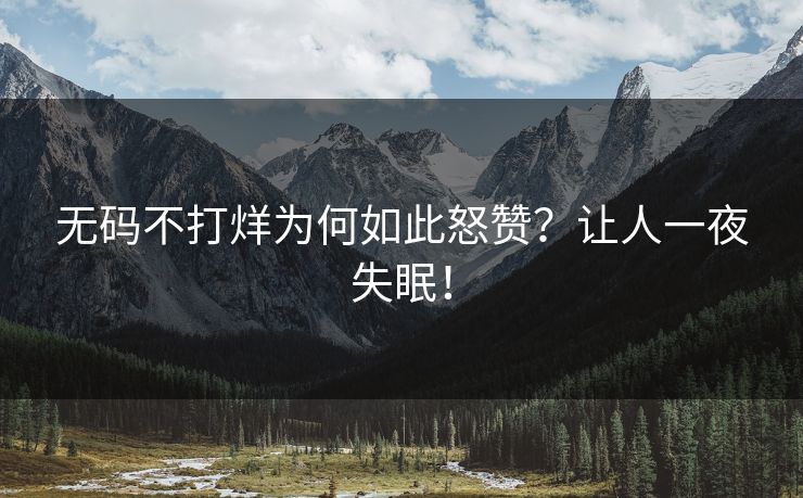 无码不打烊为何如此怒赞？让人一夜失眠！