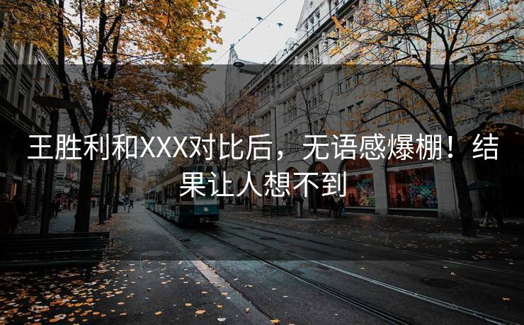 王胜利和XXX对比后，无语感爆棚！结果让人想不到