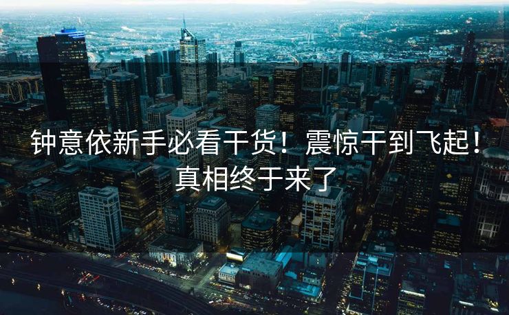 钟意依新手必看干货！震惊干到飞起！真相终于来了