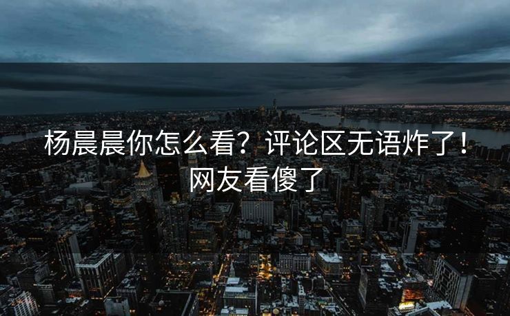 杨晨晨你怎么看？评论区无语炸了！网友看傻了