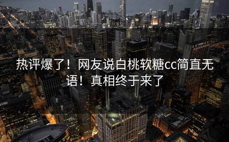热评爆了！网友说白桃软糖cc简直无语！真相终于来了