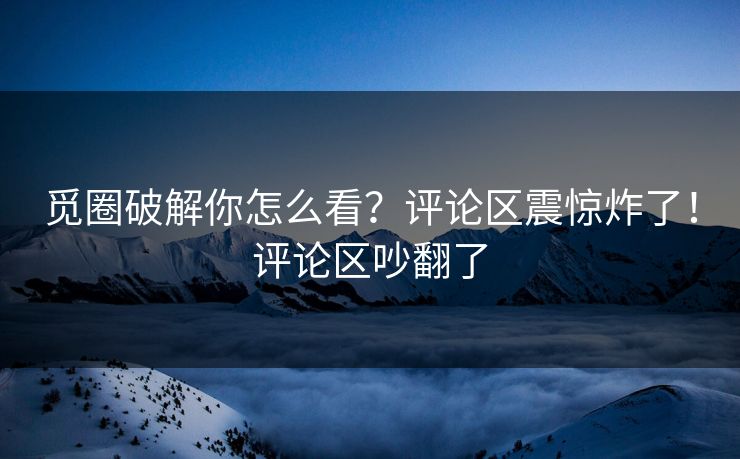 觅圈破解你怎么看？评论区震惊炸了！评论区吵翻了