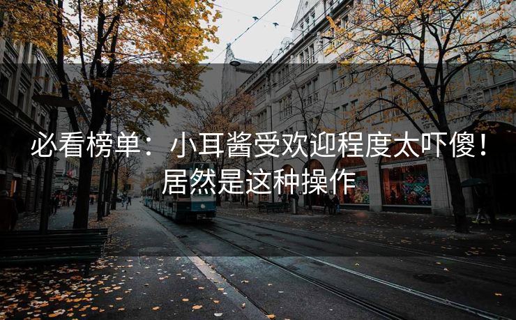 必看榜单：小耳酱受欢迎程度太吓傻！居然是这种操作