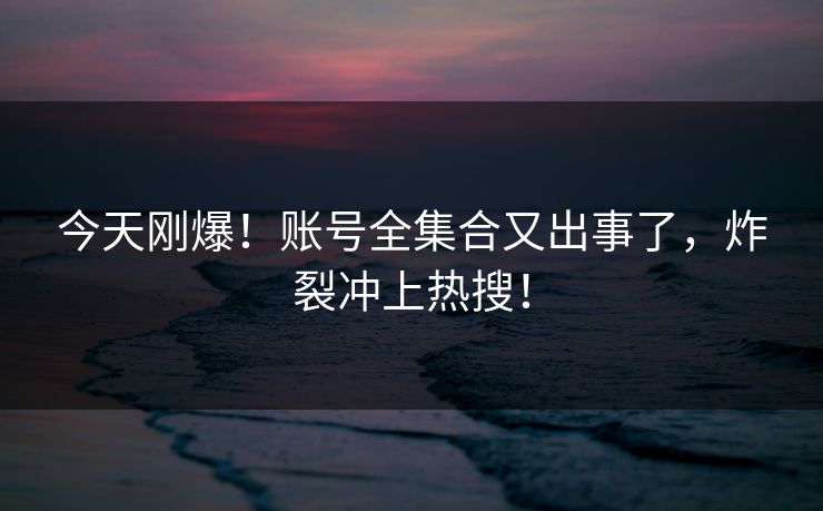 今天刚爆！账号全集合又出事了，炸裂冲上热搜！