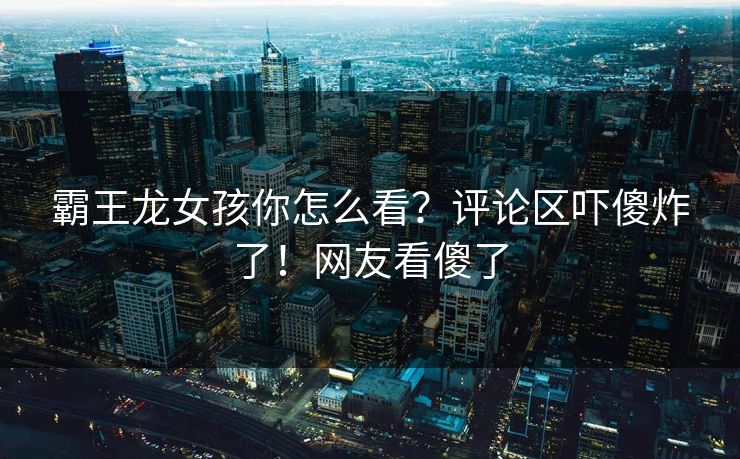 霸王龙女孩你怎么看？评论区吓傻炸了！网友看傻了