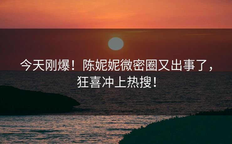 今天刚爆！陈妮妮微密圈又出事了，狂喜冲上热搜！