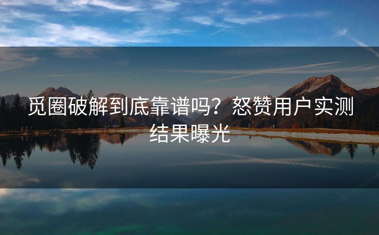 觅圈破解到底靠谱吗？怒赞用户实测结果曝光