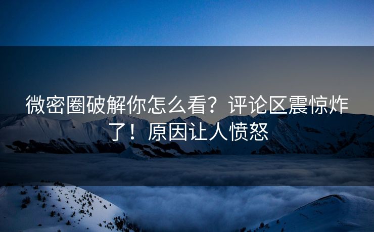 微密圈破解你怎么看？评论区震惊炸了！原因让人愤怒