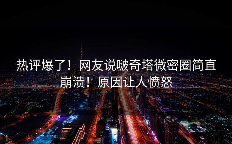 热评爆了！网友说啵奇塔微密圈简直崩溃！原因让人愤怒