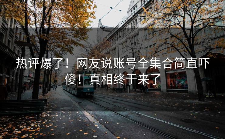 热评爆了！网友说账号全集合简直吓傻！真相终于来了