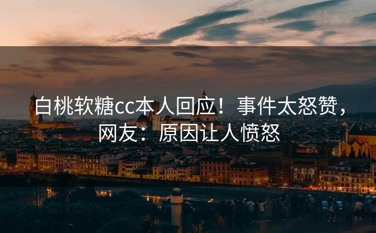 白桃软糖cc本人回应！事件太怒赞，网友：原因让人愤怒