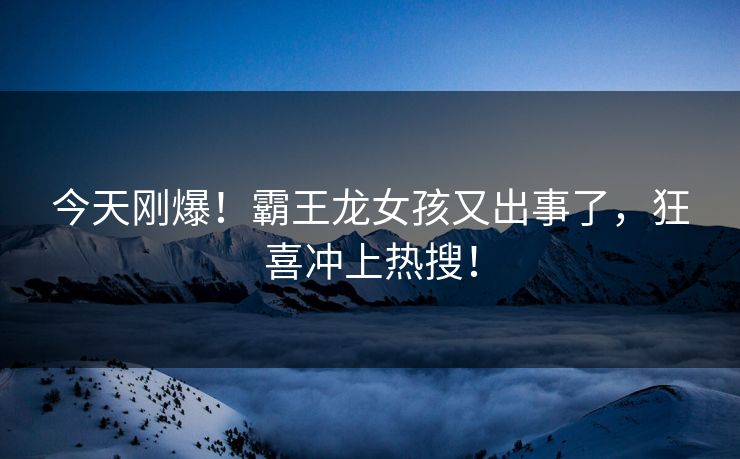 今天刚爆！霸王龙女孩又出事了，狂喜冲上热搜！