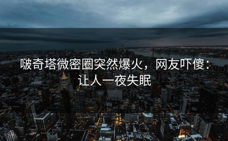 啵奇塔微密圈突然爆火，网友吓傻：让人一夜失眠