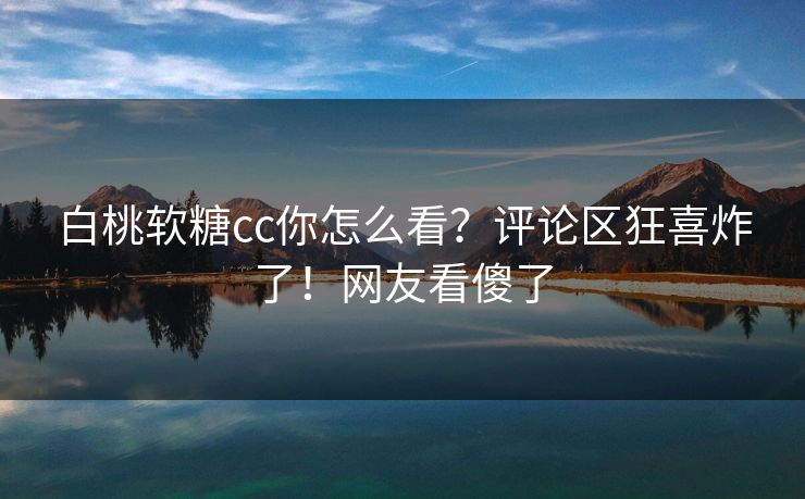 白桃软糖cc你怎么看？评论区狂喜炸了！网友看傻了