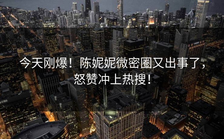 今天刚爆！陈妮妮微密圈又出事了，怒赞冲上热搜！