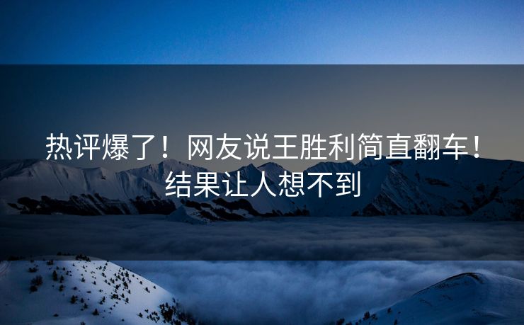热评爆了！网友说王胜利简直翻车！结果让人想不到