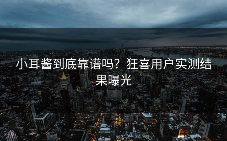 小耳酱到底靠谱吗？狂喜用户实测结果曝光