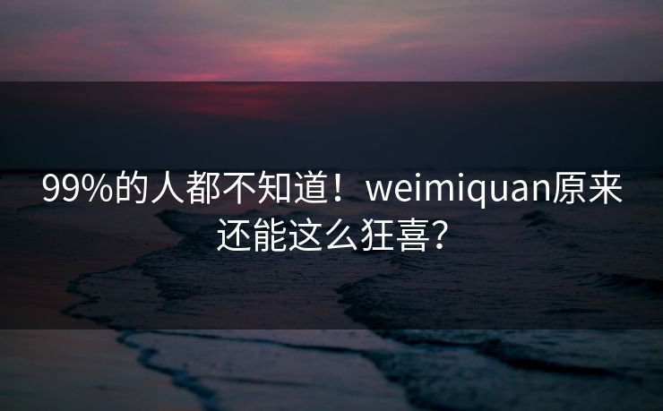99%的人都不知道！weimiquan原来还能这么狂喜？
