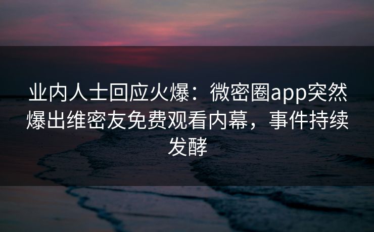 业内人士回应火爆：微密圈app突然爆出维密友免费观看内幕，事件持续发酵