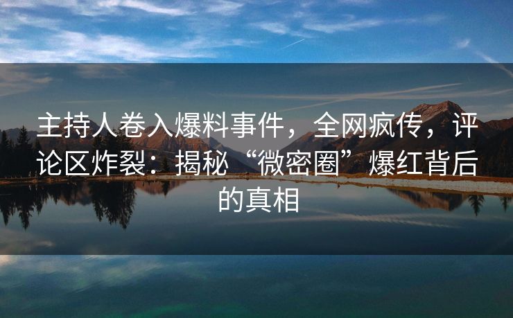 主持人卷入爆料事件，全网疯传，评论区炸裂：揭秘“微密圈”爆红背后的真相