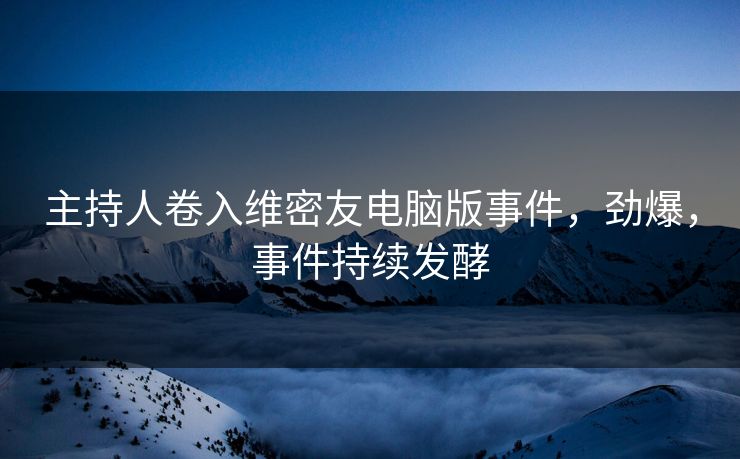 主持人卷入维密友电脑版事件，劲爆，事件持续发酵