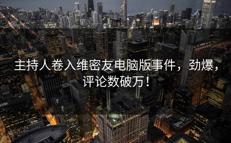 主持人卷入维密友电脑版事件，劲爆，评论数破万！