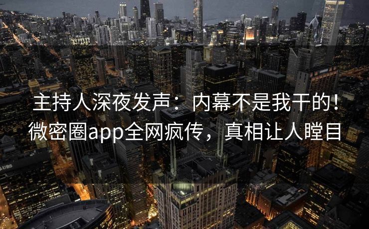主持人深夜发声：内幕不是我干的！微密圈app全网疯传，真相让人瞠目