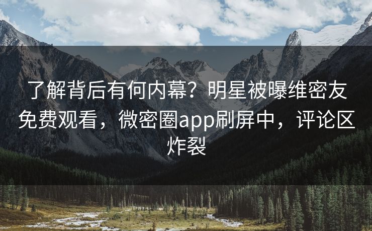 了解背后有何内幕？明星被曝维密友免费观看，微密圈app刷屏中，评论区炸裂