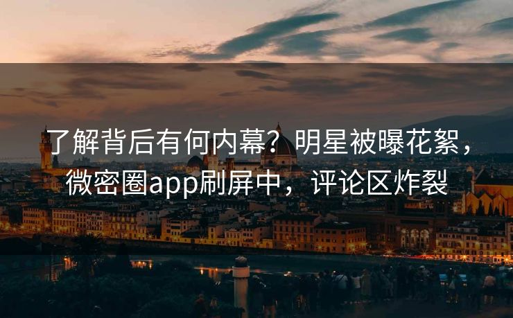 了解背后有何内幕？明星被曝花絮，微密圈app刷屏中，评论区炸裂