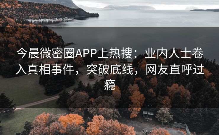 今晨微密圈APP上热搜：业内人士卷入真相事件，突破底线，网友直呼过瘾